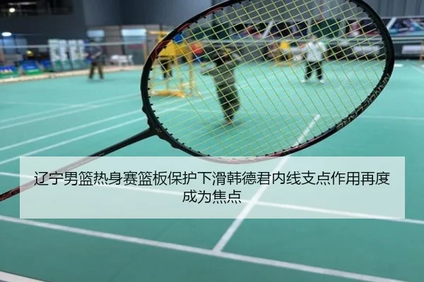 辽宁男篮热身赛篮板保护下滑韩德君内线支点作用再度成为焦点