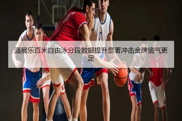 潘展乐百米自由泳分段数据提升显著冲击金牌底气更足