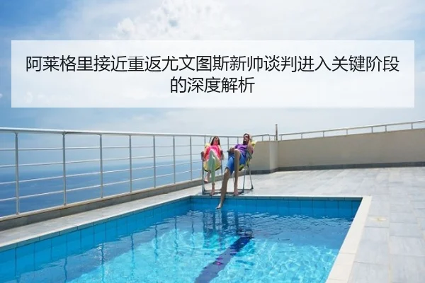 阿莱格里接近重返尤文图斯新帅谈判进入关键阶段的深度解析