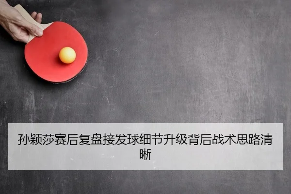 孙颖莎赛后复盘接发球细节升级背后战术思路清晰