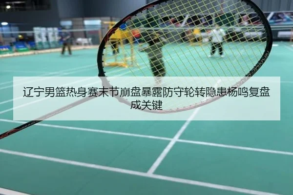 辽宁男篮热身赛末节崩盘暴露防守轮转隐患杨鸣复盘成关键