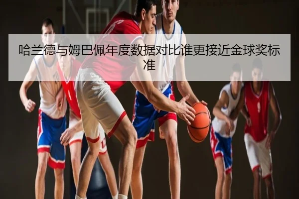 哈兰德与姆巴佩年度数据对比谁更接近金球奖标准