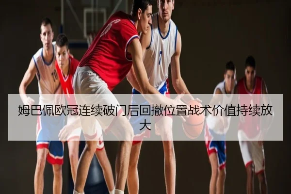 姆巴佩欧冠连续破门后回撤位置战术价值持续放大